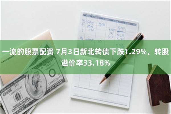 一流的股票配资 7月3日新北转债下跌1.29%，转股溢价率33.18%