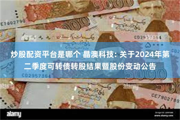 炒股配资平台是哪个 晶澳科技: 关于2024年第二季度可转债转股结果暨股份变动公告