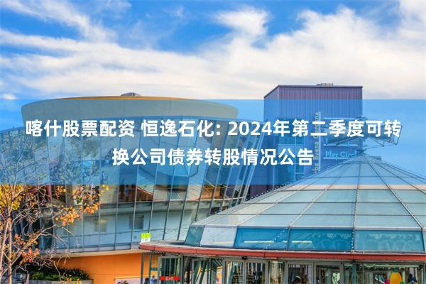 喀什股票配资 恒逸石化: 2024年第二季度可转换公司债券转股情况公告