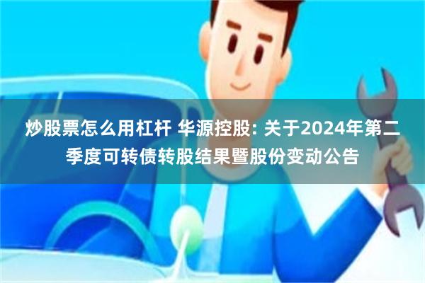 炒股票怎么用杠杆 华源控股: 关于2024年第二季度可转债转股结果暨股份变动公告