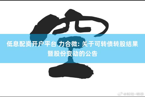 低息配资开户平台 力合微: 关于可转债转股结果暨股份变动的公告