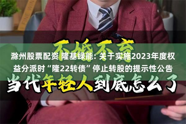 滁州股票配资 隆基绿能: 关于实施2023年度权益分派时“隆22转债”停止转股的提示性公告