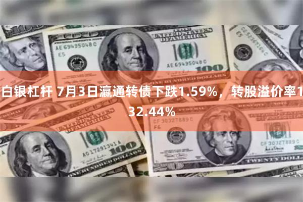 白银杠杆 7月3日瀛通转债下跌1.59%，转股溢价率132.44%