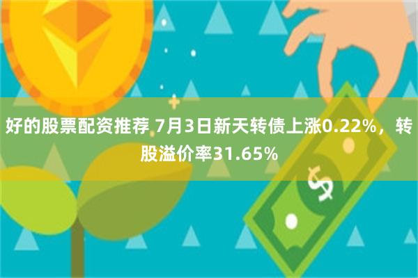 好的股票配资推荐 7月3日新天转债上涨0.22%，转股溢价率31.65%