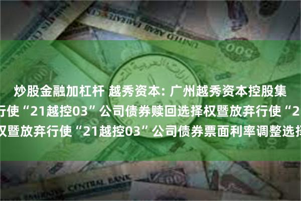 炒股金融加杠杆 越秀资本: 广州越秀资本控股集团股份有限公司关于行使“21越控03”公司债券赎回选择权暨放弃行使“21越控03”公司债券票面利率调整选择权的公告