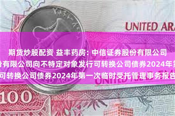 期货炒股配资 益丰药房: 中信证券股份有限公司关于益丰大药房连锁股份有限公司向不特定对象发行可转换公司债券2024年第一次临时受托管理事务报告