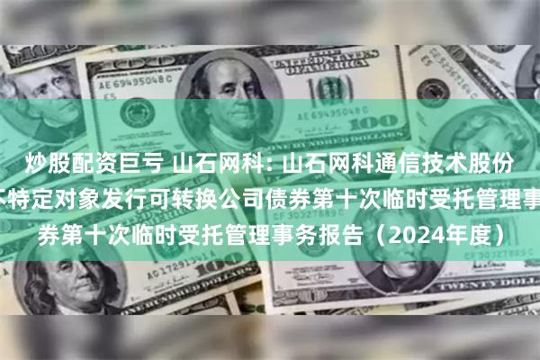 炒股配资巨亏 山石网科: 山石网科通信技术股份有限公司2022年向不特定对象发行可转换公司债券第十次临时受托管理事务报告（2024年度）