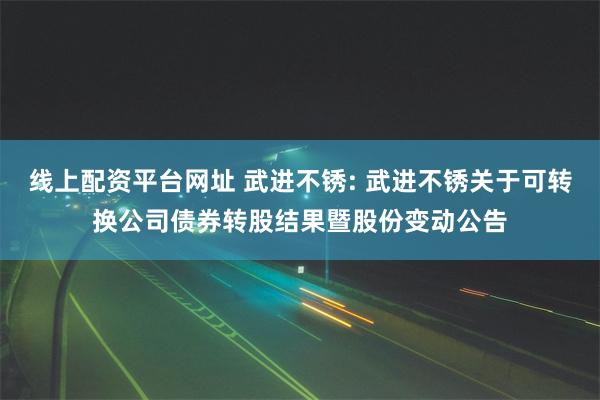 线上配资平台网址 武进不锈: 武进不锈关于可转换公司债券转股结果暨股份变动公告