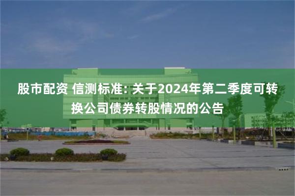 股市配资 信测标准: 关于2024年第二季度可转换公司债券转股情况的公告