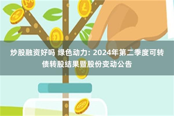 炒股融资好吗 绿色动力: 2024年第二季度可转债转股结果暨股份变动公告