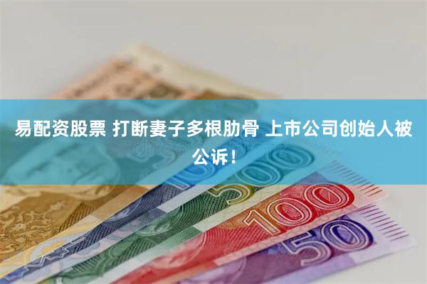 易配资股票 打断妻子多根肋骨 上市公司创始人被公诉！