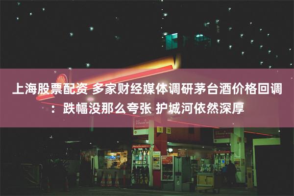 上海股票配资 多家财经媒体调研茅台酒价格回调：跌幅没那么夸张 护城河依然深厚