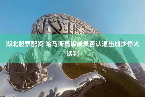 湖北股票配资 哈马斯高级成员否认退出加沙停火谈判