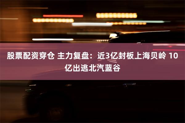 股票配资穿仓 主力复盘：近3亿封板上海贝岭 10亿出逃北汽蓝谷