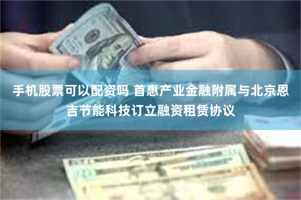 手机股票可以配资吗 首惠产业金融附属与北京恩吉节能科技订立融资租赁协议