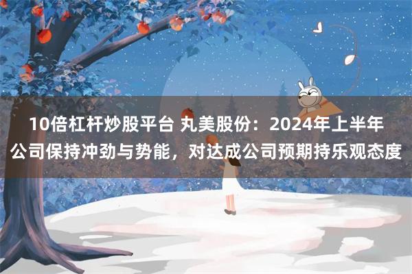 10倍杠杆炒股平台 丸美股份：2024年上半年公司保持冲劲与势能，对达成公司预期持乐观态度