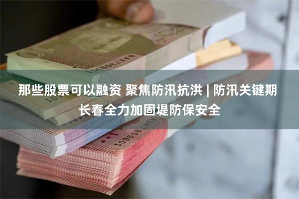 那些股票可以融资 聚焦防汛抗洪 | 防汛关键期 长春全力加固堤防保安全