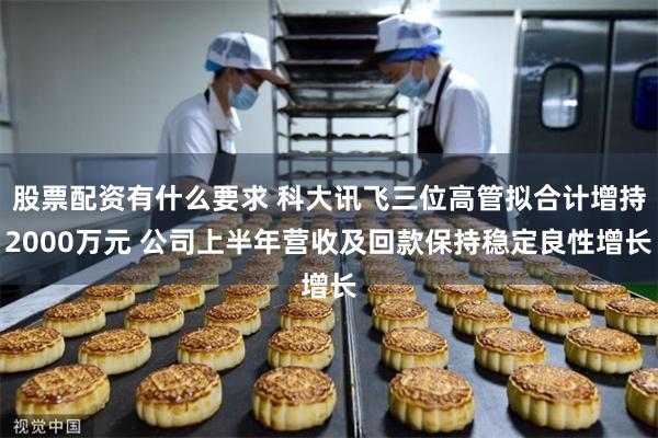 股票配资有什么要求 科大讯飞三位高管拟合计增持2000万元 公司上半年营收及回款保持稳定良性增长