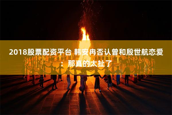 2018股票配资平台 韩安冉否认曾和殷世航恋爱：那真的太扯了