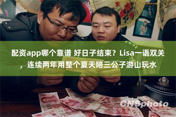 配资app哪个靠谱 好日子结束？Lisa一语双关，连续两年用整个夏天陪三公子游山玩水