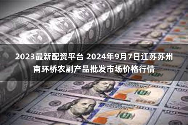 2023最新配资平台 2024年9月7日江苏苏州南环桥农副产品批发市场价格行情