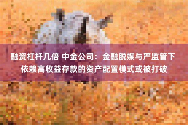 融资杠杆几倍 中金公司：金融脱媒与严监管下 依赖高收益存款的资产配置模式或被打破