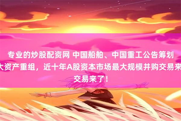 专业的炒股配资网 中国船舶、中国重工公告筹划重大资产重组，近十年A股资本市场最大规模并购交易来了！