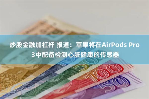 炒股金融加杠杆 报道：苹果将在AirPods Pro 3中配备检测心脏健康的传感器