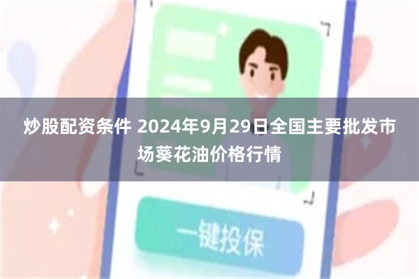 炒股配资条件 2024年9月29日全国主要批发市场葵花油价格行情