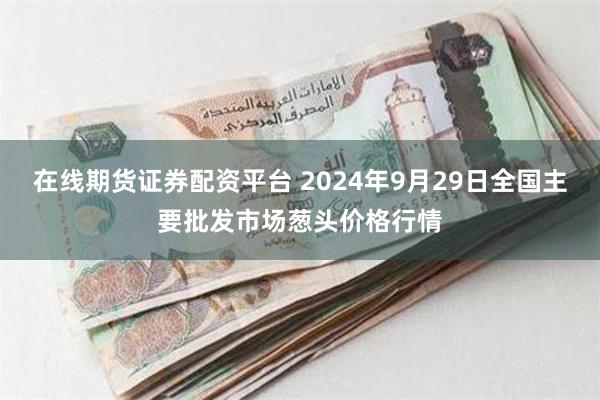 在线期货证券配资平台 2024年9月29日全国主要批发市场葱头价格行情