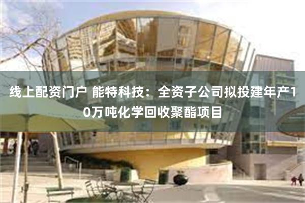 线上配资门户 能特科技：全资子公司拟投建年产10万吨化学回收聚酯项目