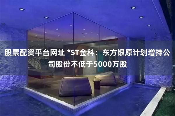 股票配资平台网址 *ST金科：东方银原计划增持公司股份不低于5000万股