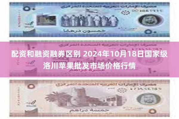 配资和融资融券区别 2024年10月18日国家级洛川苹果批发市场价格行情