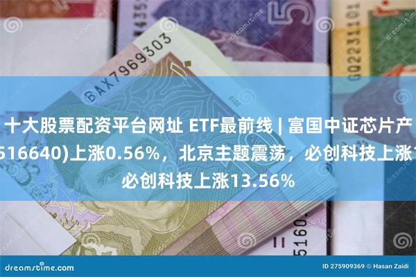 十大股票配资平台网址 ETF最前线 | 富国中证芯片产业ETF(516640)上涨0.56%，北京主题震荡，必创科技上涨13.56%