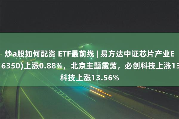 炒a股如何配资 ETF最前线 | 易方达中证芯片产业ETF(516350)上涨0.88%，北京主题震荡，必创科技上涨13.56%