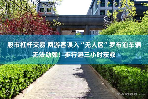 股市杠杆交易 两游客误入“无人区”罗布泊车辆无法动弹！步行超三小时获救