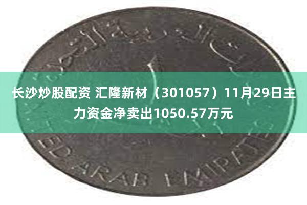 长沙炒股配资 汇隆新材（301057）11月29日主力资金净卖出1050.57万元