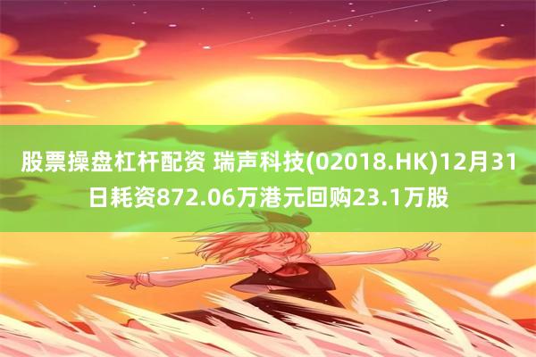 股票操盘杠杆配资 瑞声科技(02018.HK)12月31日耗资872.06万港元回购23.1万股