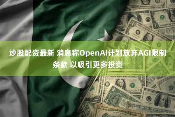 炒股配资最新 消息称OpenAI计划放弃AGI限制条款 以吸引更多投资