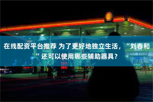 在线配资平台推荐 为了更好地独立生活，“刘春和”还可以使用哪些辅助器具？