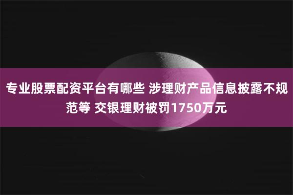 专业股票配资平台有哪些 涉理财产品信息披露不规范等 交银理财被罚1750万元