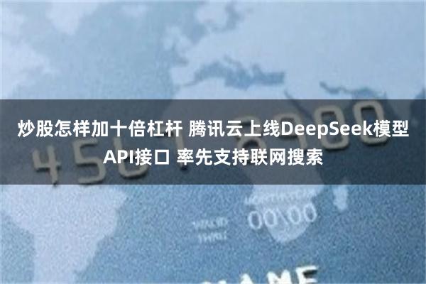 炒股怎样加十倍杠杆 腾讯云上线DeepSeek模型API接口 率先支持联网搜索