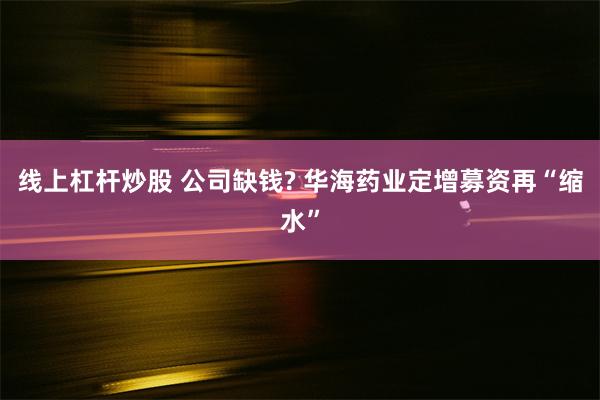 线上杠杆炒股 公司缺钱? 华海药业定增募资再“缩水”