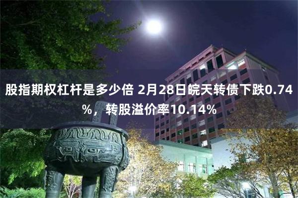 股指期权杠杆是多少倍 2月28日皖天转债下跌0.74%，转股溢价率10.14%