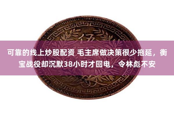 可靠的线上炒股配资 毛主席做决策很少拖延，衡宝战役却沉默38小时才回电，令林彪不安