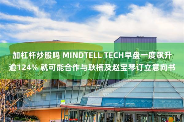 加杠杆炒股吗 MINDTELL TECH早盘一度飙升逾124% 就可能合作与耿楠及赵宝琴订立意向书